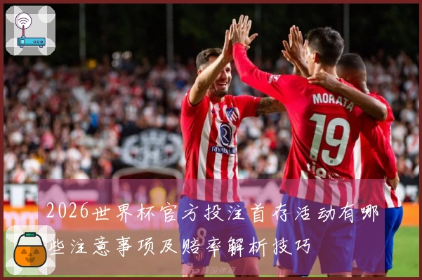 2026世界杯官方投注首存活动有哪些注意事项及赔率解析技巧