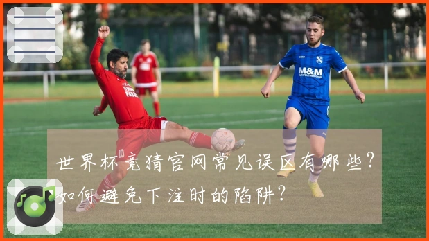 世界杯竞猜官网常见误区有哪些？如何避免下注时的陷阱？
