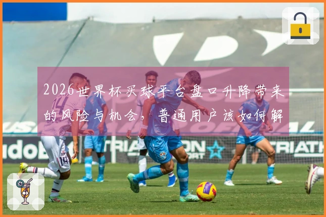 2026世界杯买球平台盘口升降带来的风险与机会，普通用户该如何解读？